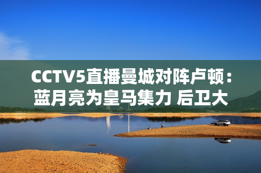 CCTV5直播曼城对阵卢顿：蓝月亮为皇马集力 后卫大轮换 小胜积3分率先登顶