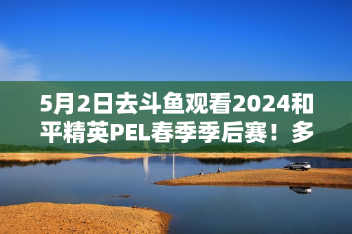 5月2日去斗鱼观看2024和平精英PEL春季季后赛！多重观影活动等你来参与！