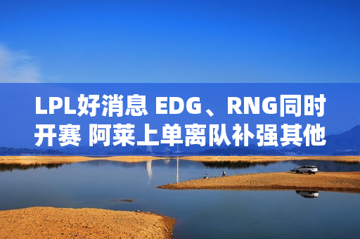 LPL好消息 EDG、RNG同时开赛 阿莱上单离队补强其他队伍