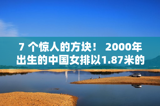 7 个惊人的方块！ 2000年出生的中国女排以1.87米的身高获得二传 大号丁霞曾经接受过郎平的指导