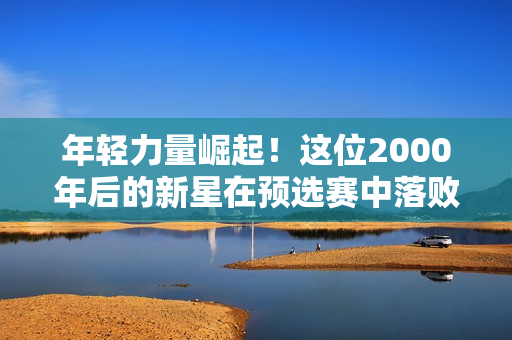 年轻力量崛起！这位2000年后的新星在预选赛中落败 将迎战纳达尔