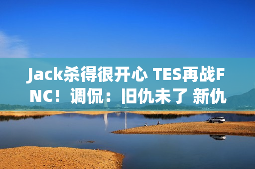 Jack杀得很开心 TES再战FNC！调侃：旧仇未了 新仇又添是吧？