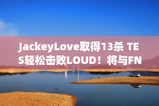 JackeyLove取得13杀 TES轻松击败LOUD！将与FNC争夺正赛资格