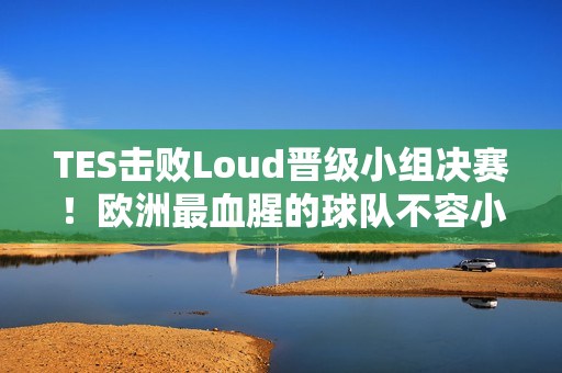 TES击败Loud晋级小组决赛！欧洲最血腥的球队不容小觑