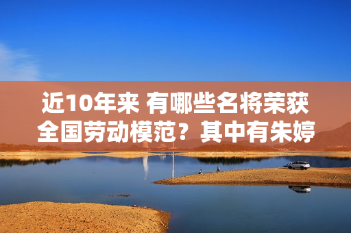 近10年来 有哪些名将荣获全国劳动模范？其中有朱婷、许昕、武大靖……