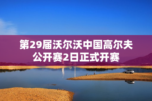 第29届沃尔沃中国高尔夫公开赛2日正式开赛