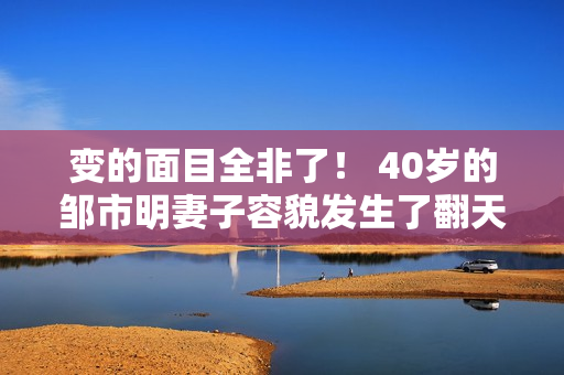 变的面目全非了！ 40岁的邹市明妻子容貌发生了翻天覆地的变化 网友纷纷表示：简直就是变脸了