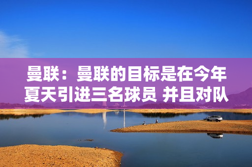 曼联：曼联的目标是在今年夏天引进三名球员 并且对队内大多数球员的报价持开放态度