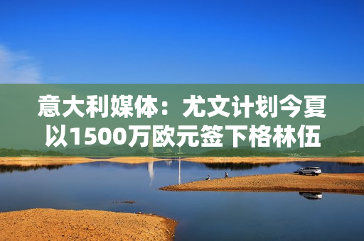 意大利媒体：尤文计划今夏以1500万欧元签下格林伍德一年合同曼联愿意出售