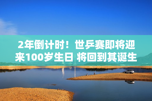 2年倒计时！世乒赛即将迎来100岁生日 将回到其诞生地——伦敦举办赛事