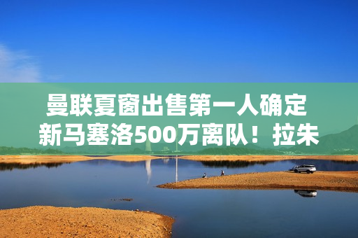 曼联夏窗出售第一人确定 新马塞洛500万离队！拉朱向沙特阿拉伯提拔足球明星