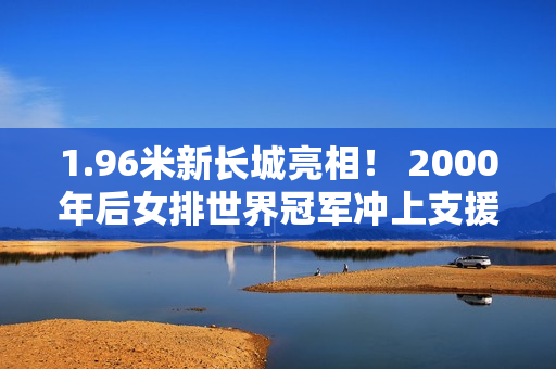 1.96米新长城亮相！ 2000年后女排世界冠军冲上支援 蔡斌打造豪华副攻线