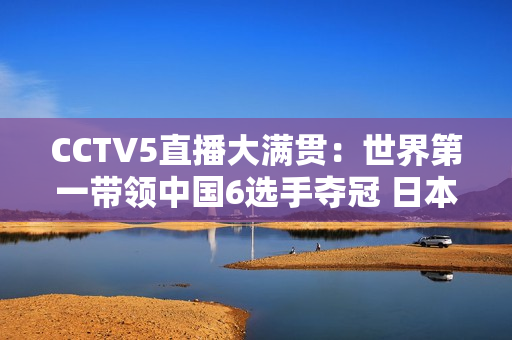 CCTV5直播大满贯：世界第一带领中国6选手夺冠 日本张本智和或将再次被横扫