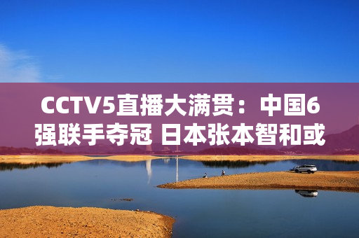 CCTV5直播大满贯：中国6强联手夺冠 日本张本智和或将再次横扫