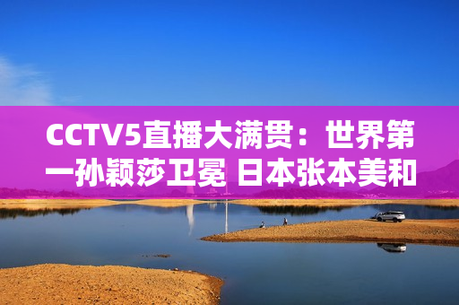 CCTV5直播大满贯：世界第一孙颖莎卫冕 日本张本美和或再被打落泪