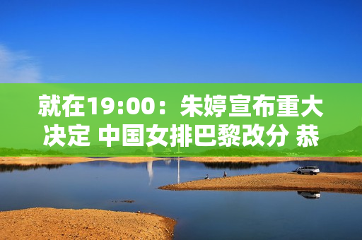 就在19:00：朱婷宣布重大决定 中国女排巴黎改分 恭喜蔡斌