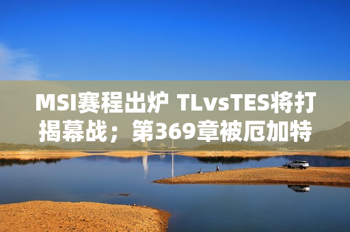 MSI赛程出炉 TLvsTES将打揭幕战；第369章被厄加特绝技吐槽