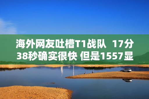 海外网友吐槽T1战队  17分38秒确实很快 但是1557显然更快