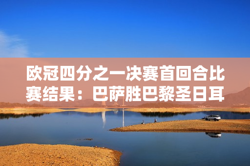 欧冠四分之一决赛首回合比赛结果：巴萨胜巴黎圣日耳曼 拜仁并列领先