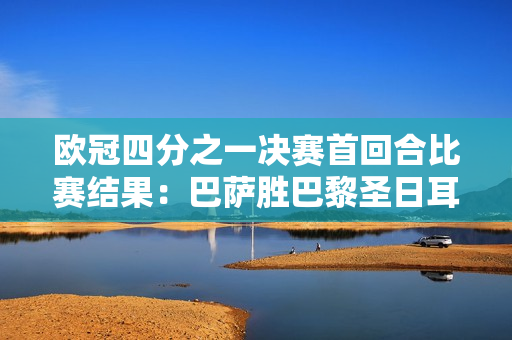 欧冠四分之一决赛首回合比赛结果：巴萨胜巴黎圣日耳曼 拜仁并列领先