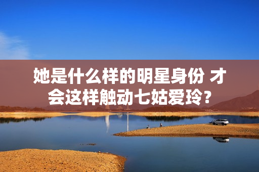 她是什么样的明星身份 才会这样触动七姑爱玲？