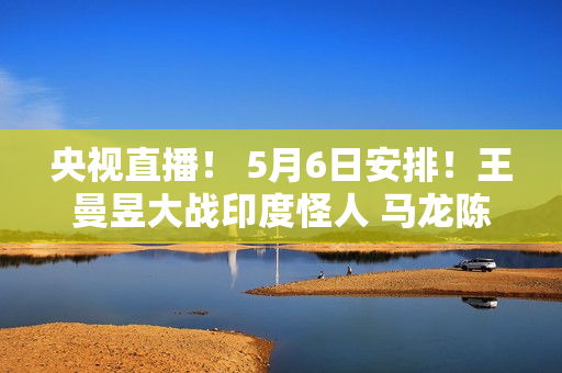 央视直播！ 5月6日安排！王曼昱大战印度怪人 马龙陈梦遭遇强敌 沙头首秀 国乒征战9场国外比赛