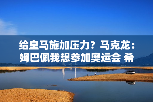 给皇马施加压力？马克龙：姆巴佩我想参加奥运会 希望欧洲球队放他走