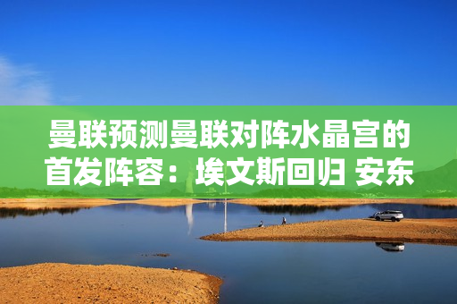 曼联预测曼联对阵水晶宫的首发阵容：埃文斯回归 安东尼首发