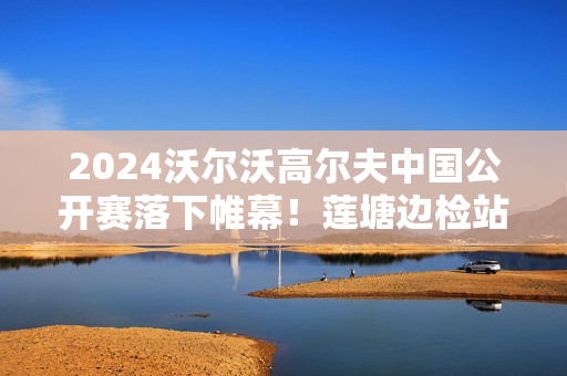 2024沃尔沃高尔夫中国公开赛落下帷幕！莲塘边检站高效保障境外参会人员顺利回国