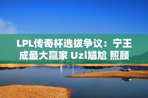 LPL传奇杯选拔争议：宁王成最大赢家 Uzi尴尬 照顾流量选手？