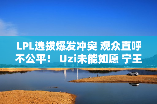 LPL选拔爆发冲突 观众直呼不公平！ Uzi未能如愿 宁王成最大赢家