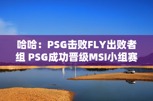 哈哈：PSG击败FLY出败者组 PSG成功晋级MSI小组赛