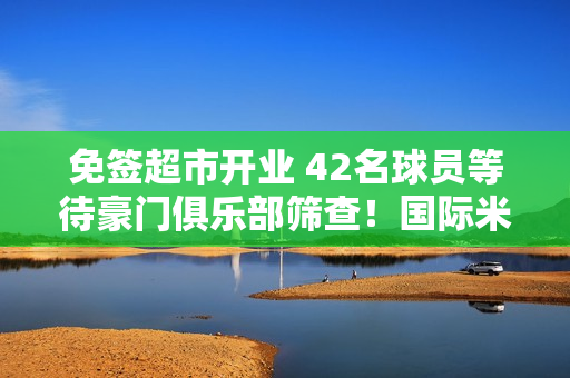 免签超市开业 42名球员等待豪门俱乐部筛查！国际米兰：我选8