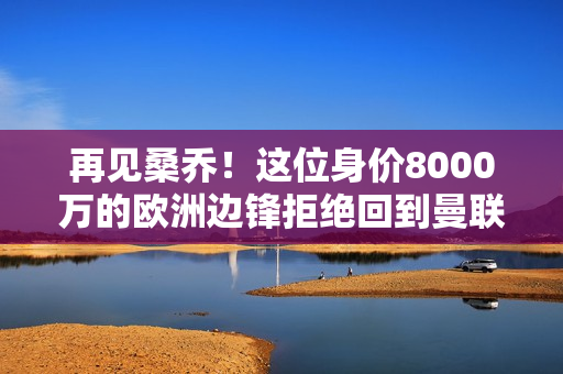 再见桑乔！这位身价8000万的欧洲边锋拒绝回到曼联 和十婆没有关系 谁将接任？