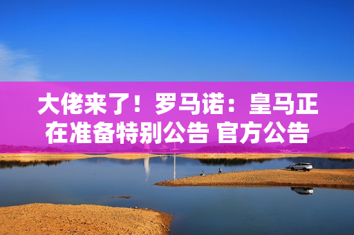 大佬来了！罗马诺：皇马正在准备特别公告 官方公告姆巴佩