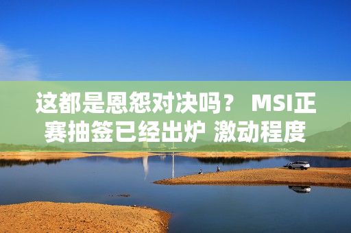 这都是恩怨对决吗？ MSI正赛抽签已经出炉 激动程度还能再高点吗？