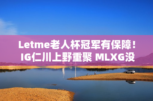 Letme老人杯冠军有保障！ IG仁川上野重聚 MLXG没人想成为小丑