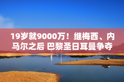 19岁就9000万！继梅西、内马尔之后 巴黎圣日耳曼争夺巴萨人才 瞄准欧冠