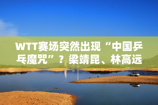 WTT赛场突然出现“中国乒乓魔咒”？梁靖昆、林高远、马龙、王曼昱被淘汰