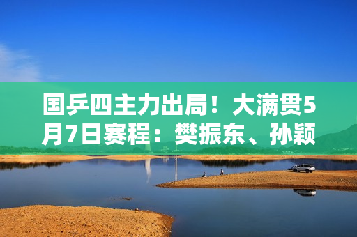 国乒四主力出局！大满贯5月7日赛程：樊振东、孙颖莎避免爆冷