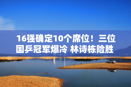 16强确定10个席位！三位国乒冠军爆冷 林诗栋险胜 樊振东避免爆冷