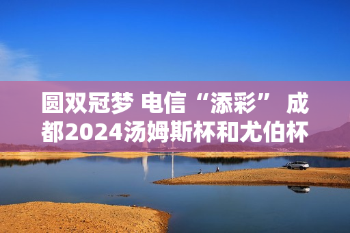 圆双冠梦 电信“添彩” 成都2024汤姆斯杯和尤伯杯完美收官