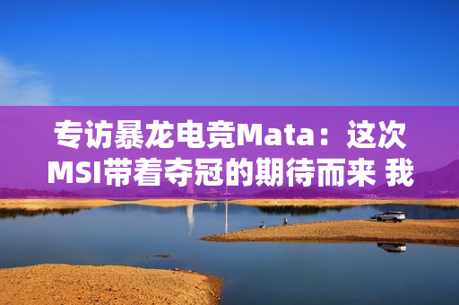 专访暴龙电竞Mata：这次MSI带着夺冠的期待而来 我会努力的