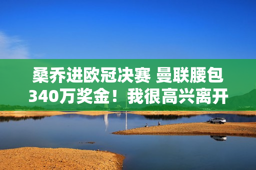 桑乔进欧冠决赛 曼联腰包340万奖金！我很高兴离开球队并租用多特蒙德 这是一个双赢的局面