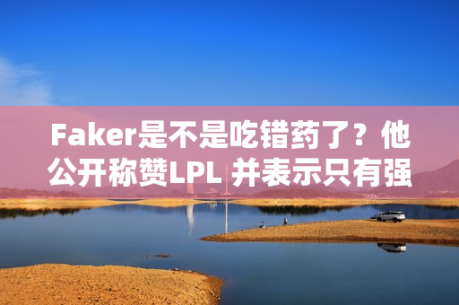 Faker是不是吃错药了？他公开称赞LPL 并表示只有强大的选手才能赢得这么多MSI冠军