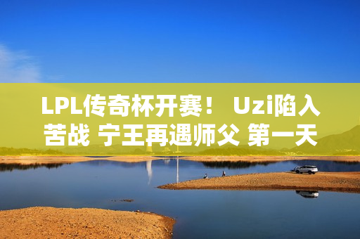 LPL传奇杯开赛！ Uzi陷入苦战 宁王再遇师父 第一天的姿态就被打破了