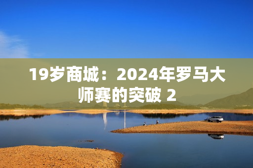 19岁商城：2024年罗马大师赛的突破 2