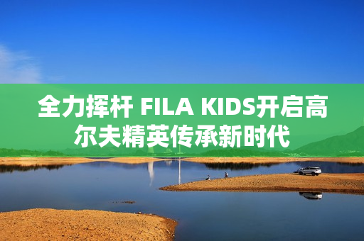 全力挥杆 FILA KIDS开启高尔夫精英传承新时代