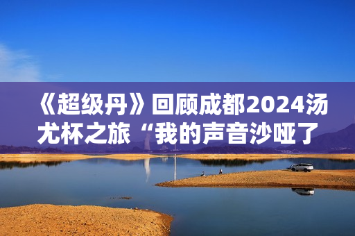 《超级丹》回顾成都2024汤尤杯之旅“我的声音沙哑了！”