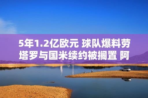 5年1.2亿欧元 球队爆料劳塔罗与国米续约被搁置 阿森纳、切尔西都有兴趣